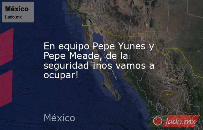 En equipo Pepe Yunes y Pepe Meade, de la seguridad ¡nos vamos a ocupar!. Noticias en tiempo real