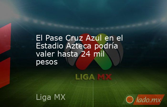 El Pase Cruz Azul en el Estadio Azteca podría valer hasta 24 mil pesos. Noticias en tiempo real