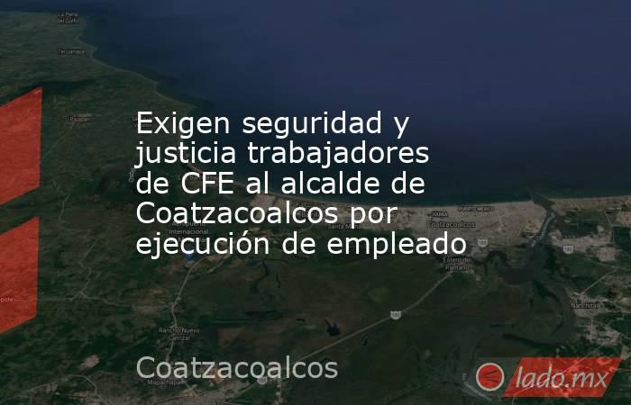 Exigen seguridad y justicia trabajadores de CFE al alcalde de Coatzacoalcos por ejecución de empleado. Noticias en tiempo real
