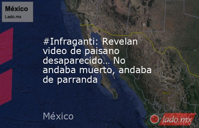 #Infraganti: Revelan video de paisano desaparecido… No andaba muerto, andaba de parranda. Noticias en tiempo real
