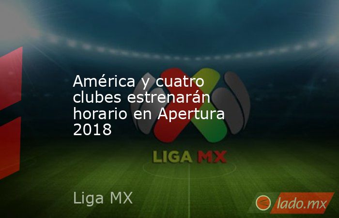 América y cuatro clubes estrenarán horario en Apertura 2018. Noticias en tiempo real