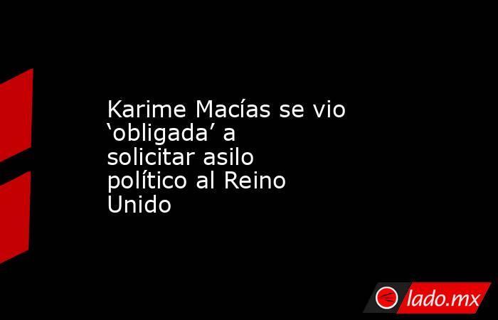 Karime Macías se vio ‘obligada’ a solicitar asilo político al Reino Unido. Noticias en tiempo real