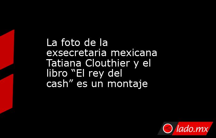 La foto de la exsecretaria mexicana Tatiana Clouthier y el libro “El rey del cash” es un montaje. Noticias en tiempo real