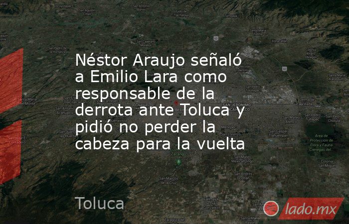 Néstor Araujo señaló a Emilio Lara como responsable de la derrota ante Toluca y pidió no perder la cabeza para la vuelta. Noticias en tiempo real