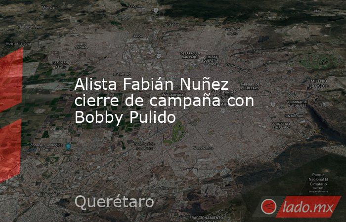 Alista Fabián Nuñez cierre de campaña con Bobby Pulido. Noticias en tiempo real