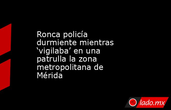 Ronca policía durmiente mientras ‘vigilaba’ en una patrulla la zona metropolitana de Mérida. Noticias en tiempo real