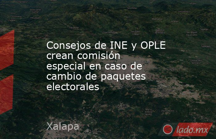 Consejos de INE y OPLE crean comisión especial en caso de cambio de paquetes electorales. Noticias en tiempo real