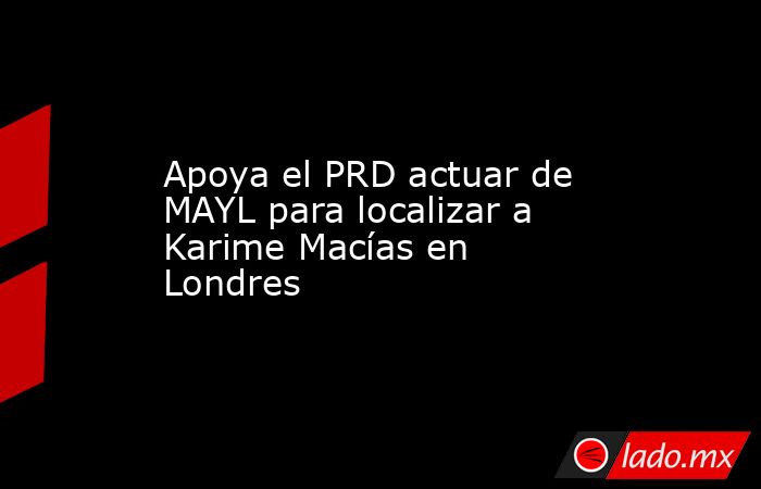 Apoya el PRD actuar de MAYL para localizar a Karime Macías en Londres. Noticias en tiempo real