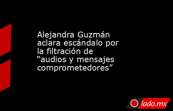 Alejandra Guzmán aclara escándalo por la filtración de “audios y mensajes comprometedores”. Noticias en tiempo real