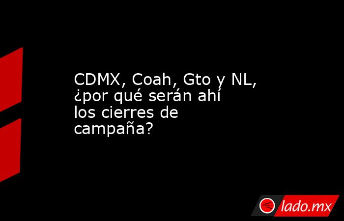 CDMX, Coah, Gto y NL, ¿por qué serán ahí los cierres de campaña?. Noticias en tiempo real