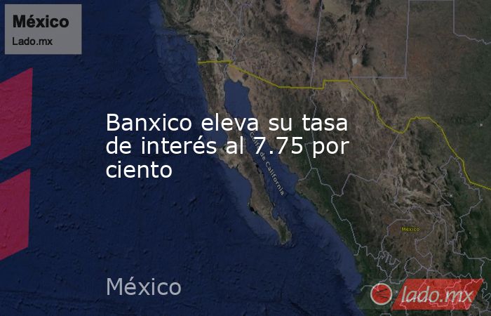 Banxico eleva su tasa de interés al 7.75 por ciento. Noticias en tiempo real