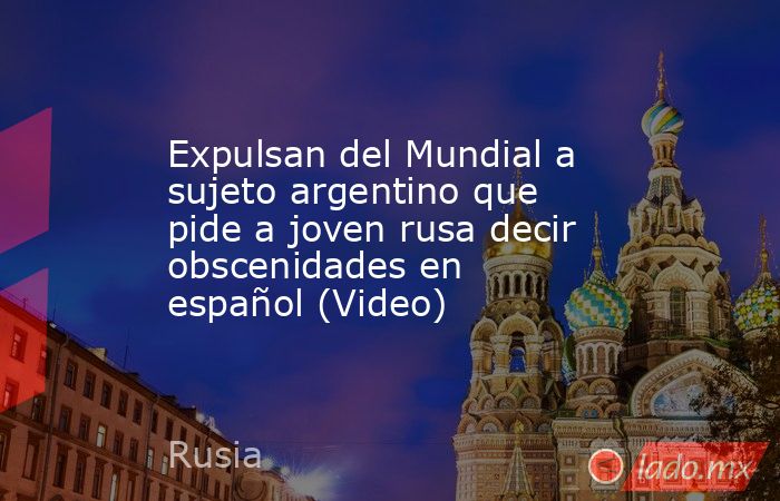 Expulsan del Mundial a sujeto argentino que pide a joven rusa decir obscenidades en español (Video). Noticias en tiempo real