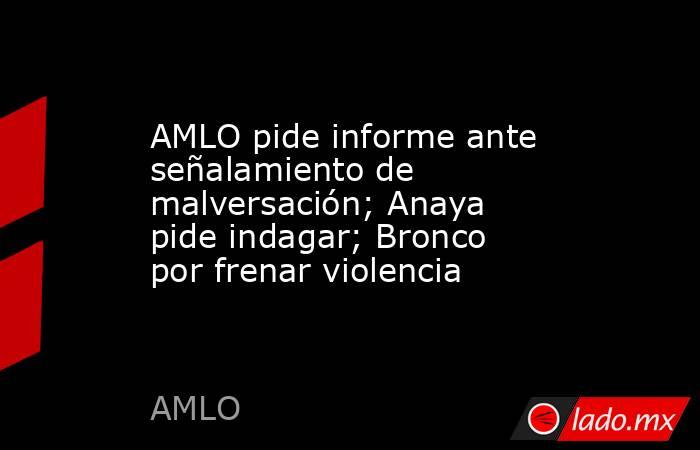 AMLO pide informe ante señalamiento de malversación; Anaya pide indagar; Bronco por frenar violencia. Noticias en tiempo real