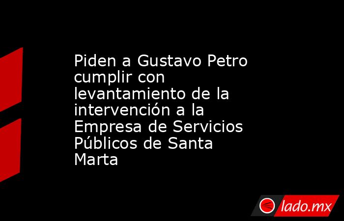 Piden a Gustavo Petro cumplir con levantamiento de la intervención a la Empresa de Servicios Públicos de Santa Marta . Noticias en tiempo real