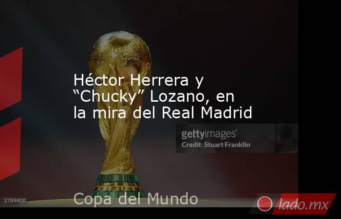 Héctor Herrera y “Chucky” Lozano, en la mira del Real Madrid. Noticias en tiempo real