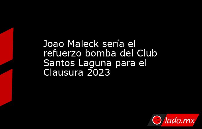 Joao Maleck sería el refuerzo bomba del Club Santos Laguna para el Clausura 2023. Noticias en tiempo real