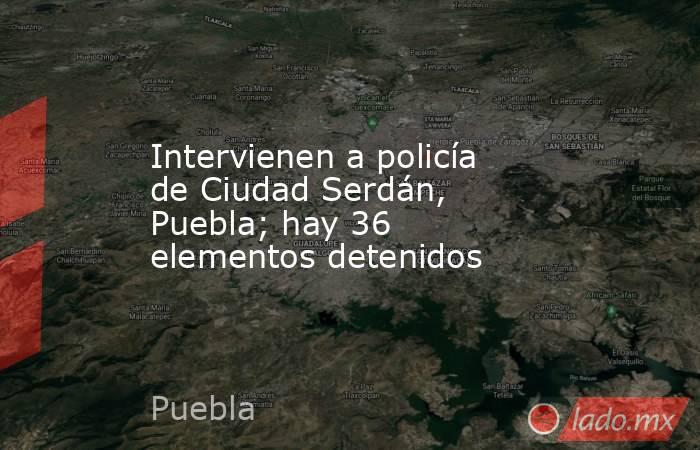 Intervienen a policía de Ciudad Serdán, Puebla; hay 36 elementos detenidos. Noticias en tiempo real