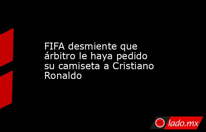 FIFA desmiente que árbitro le haya pedido su camiseta a Cristiano Ronaldo. Noticias en tiempo real