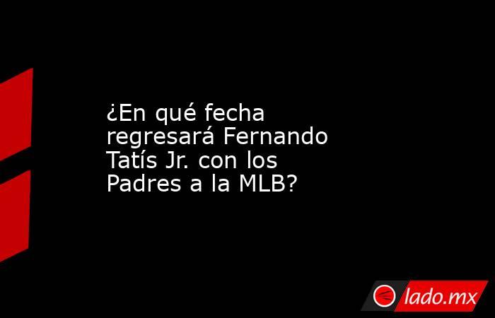 ¿En qué fecha regresará Fernando Tatís Jr. con los Padres a la MLB?. Noticias en tiempo real