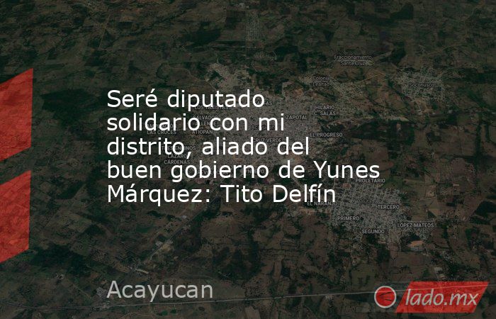 Seré diputado solidario con mi distrito, aliado del buen gobierno de Yunes Márquez: Tito Delfín. Noticias en tiempo real