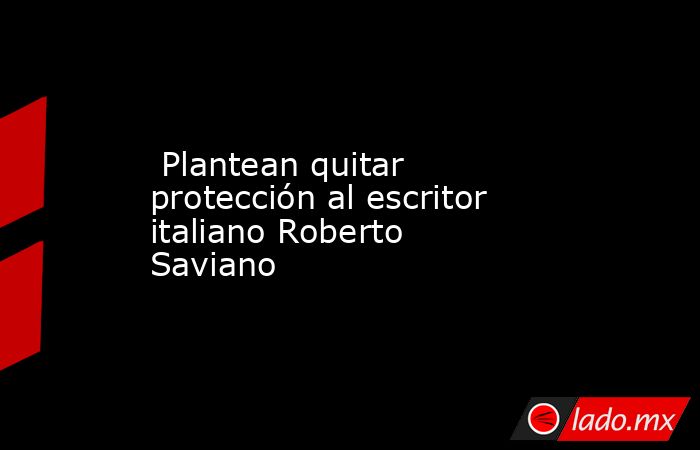  Plantean quitar protección al escritor italiano Roberto Saviano. Noticias en tiempo real