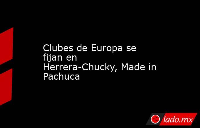 Clubes de Europa se fijan en Herrera-Chucky, Made in Pachuca. Noticias en tiempo real