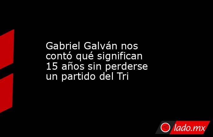 Gabriel Galván nos contó qué significan 15 años sin perderse un partido del Tri . Noticias en tiempo real