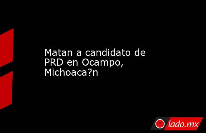 Matan a candidato de PRD en Ocampo, Michoaca?n
. Noticias en tiempo real