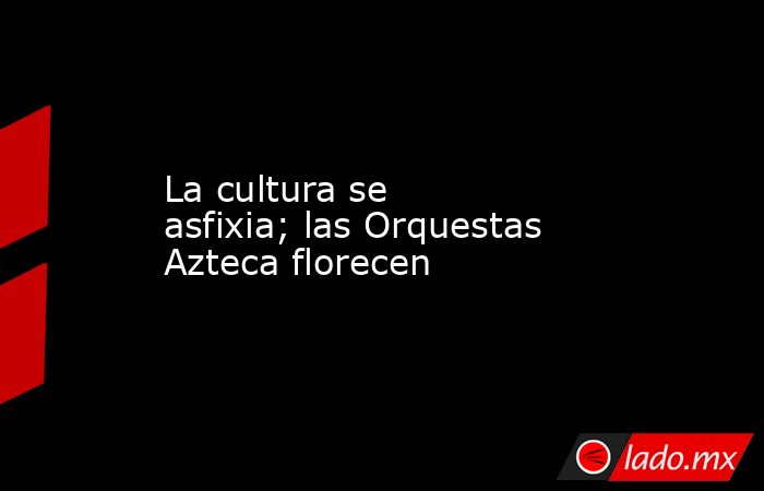 La cultura se asfixia; las Orquestas Azteca florecen. Noticias en tiempo real
