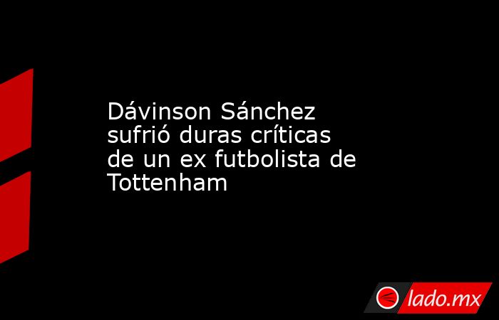 Dávinson Sánchez sufrió duras críticas de un ex futbolista de Tottenham. Noticias en tiempo real