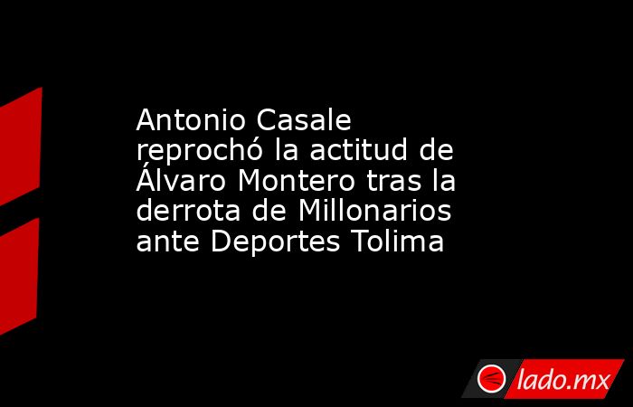 Antonio Casale reprochó la actitud de Álvaro Montero tras la derrota de Millonarios ante Deportes Tolima . Noticias en tiempo real