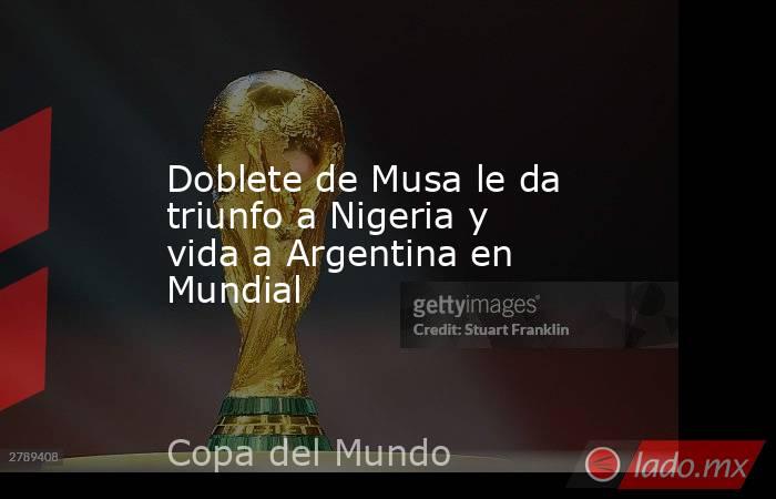 Doblete de Musa le da triunfo a Nigeria y vida a Argentina en Mundial. Noticias en tiempo real