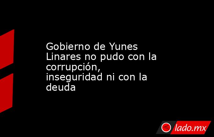 Gobierno de Yunes Linares no pudo con la corrupción, inseguridad ni con la deuda. Noticias en tiempo real