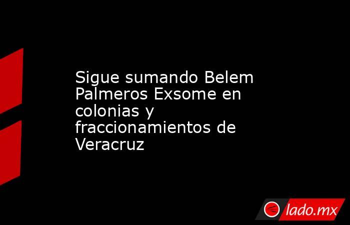 Sigue sumando Belem Palmeros Exsome en colonias y fraccionamientos de Veracruz. Noticias en tiempo real
