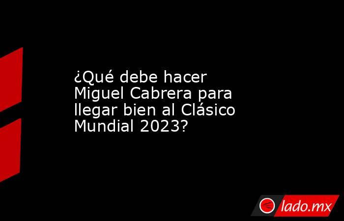 ¿Qué debe hacer Miguel Cabrera para llegar bien al Clásico Mundial 2023?. Noticias en tiempo real
