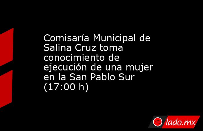 Comisaría Municipal de Salina Cruz toma conocimiento de ejecución de una mujer en la San Pablo Sur (17:00 h). Noticias en tiempo real