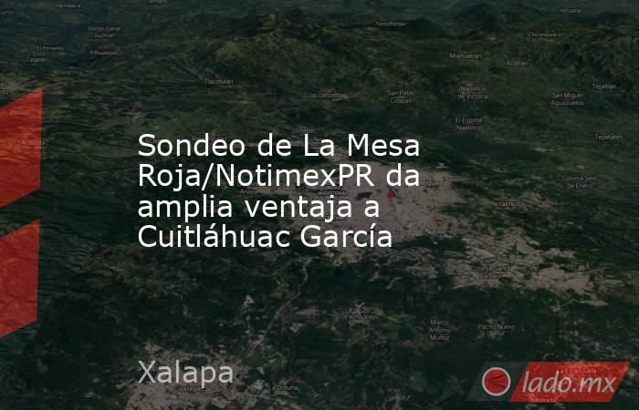 Sondeo de La Mesa Roja/NotimexPR da amplia ventaja a Cuitláhuac García. Noticias en tiempo real