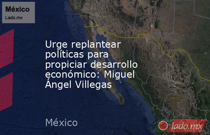 Urge replantear políticas para propiciar desarrollo económico: Miguel Ángel Villegas. Noticias en tiempo real