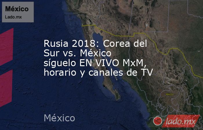 Rusia 2018: Corea del Sur vs. México síguelo EN VIVO MxM, horario y canales de TV. Noticias en tiempo real