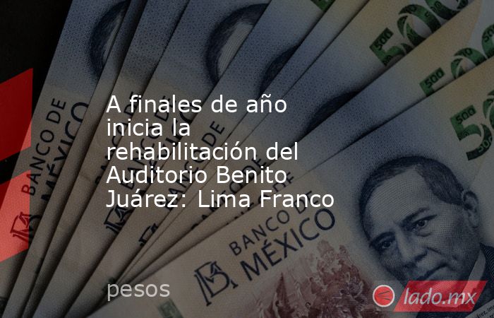 A finales de año inicia la rehabilitación del Auditorio Benito Juárez: Lima Franco . Noticias en tiempo real