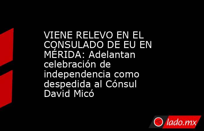 VIENE RELEVO EN EL CONSULADO DE EU EN MÉRIDA: Adelantan celebración de independencia como despedida al Cónsul David Micó. Noticias en tiempo real