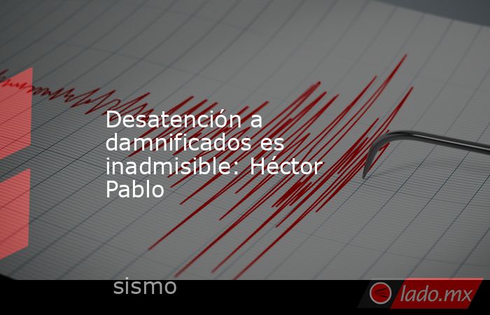 Desatención a damnificados es inadmisible: Héctor Pablo. Noticias en tiempo real