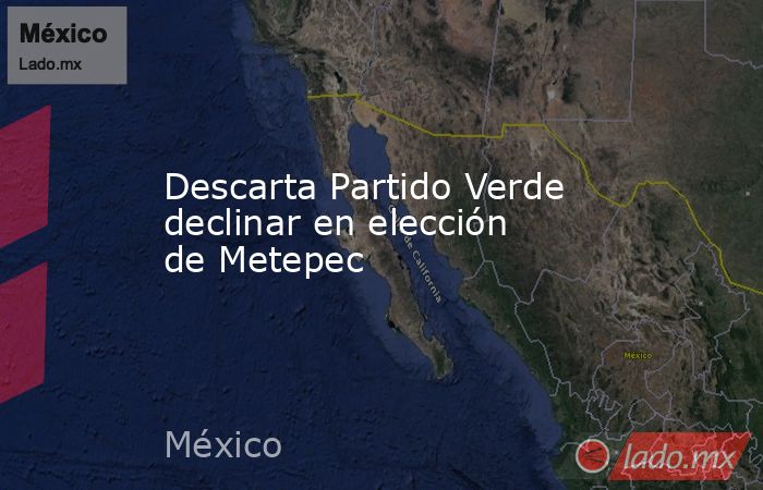 Descarta Partido Verde declinar en elección de Metepec. Noticias en tiempo real