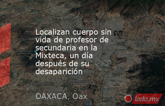 Localizan cuerpo sin vida de profesor de secundaria en la Mixteca, un día después de su desaparición. Noticias en tiempo real