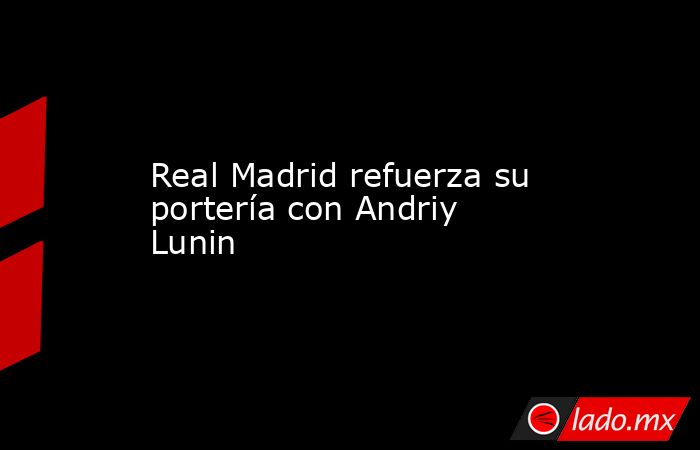 Real Madrid refuerza su portería con Andriy Lunin. Noticias en tiempo real