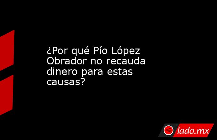 ¿Por qué Pío López Obrador no recauda dinero para estas causas?. Noticias en tiempo real