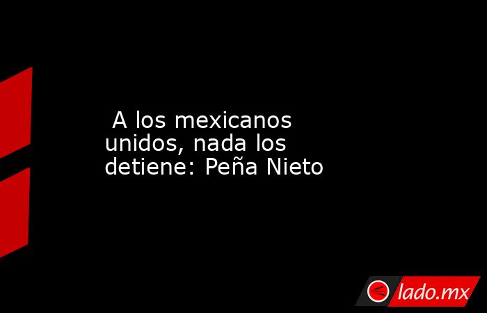  A los mexicanos unidos, nada los detiene: Peña Nieto. Noticias en tiempo real