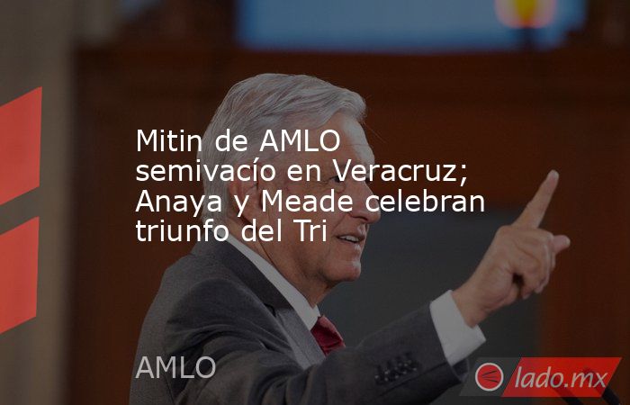 Mitin de AMLO semivacío en Veracruz; Anaya y Meade celebran triunfo del Tri. Noticias en tiempo real