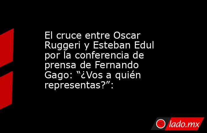 El cruce entre Oscar Ruggeri y Esteban Edul por la conferencia de prensa de Fernando Gago: “¿Vos a quién representas?”:. Noticias en tiempo real