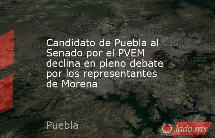 Candidato de Puebla al Senado por el PVEM declina en pleno debate por los representantes de Morena. Noticias en tiempo real